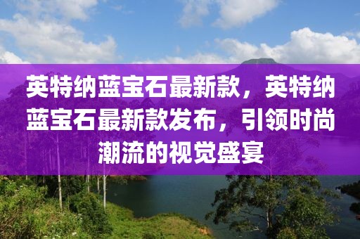 英特納藍(lán)寶石最新款，英特納藍(lán)寶石最新款發(fā)布，引領(lǐng)時(shí)尚潮流的視覺盛宴