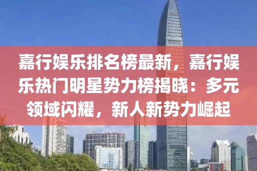 嘉行娛樂排名榜最新，嘉行娛樂熱門明星勢力榜揭曉：多元領(lǐng)域閃耀，新人新勢力崛起