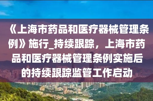 《上海市藥品和醫(yī)療器械管理?xiàng)l例》施行_持續(xù)跟蹤，上海市藥品和醫(yī)療器械管理?xiàng)l例實(shí)施后的持續(xù)跟蹤監(jiān)管工作啟動(dòng)