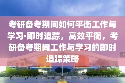 考研備考期間如何平衡工作與學(xué)習(xí)·即時(shí)追蹤，高效平衡，考研備考期間工作與學(xué)習(xí)的即時(shí)追蹤策略
