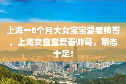 上海一8個(gè)月大女寶寶愛看帥哥，上海女寶寶愛看帥哥，萌態(tài)十足！
