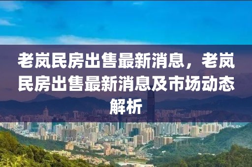 老嵐民房出售最新消息，老嵐民房出售最新消息及市場(chǎng)動(dòng)態(tài)解析