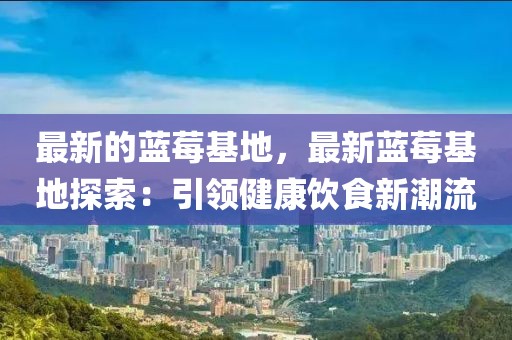 最新的藍莓基地，最新藍莓基地探索：引領(lǐng)健康飲食新潮流