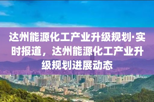 達州能源化工產(chǎn)業(yè)升級規(guī)劃·實時報道，達州能源化工產(chǎn)業(yè)升級規(guī)劃進展動態(tài)