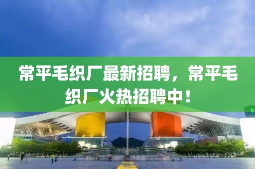 常平毛織廠最新招聘，常平毛織廠火熱招聘中！