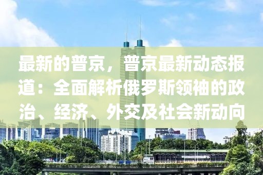 最新的普京，普京最新動態(tài)報道：全面解析俄羅斯領(lǐng)袖的政治、經(jīng)濟、外交及社會新動向