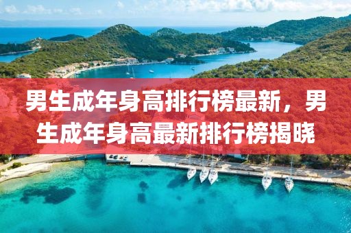 男生成年身高排行榜最新，男生成年身高最新排行榜揭曉