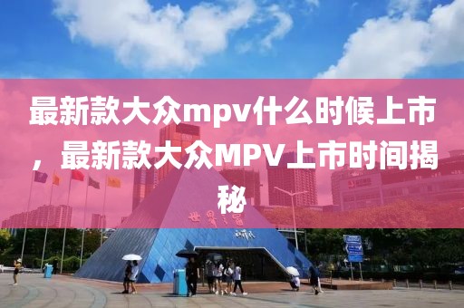 最新款大眾mpv什么時(shí)候上市，最新款大眾MPV上市時(shí)間揭秘