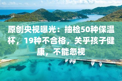 原創(chuàng)央視曝光：抽檢50種保溫杯，19種不合格，關(guān)乎孩子健康，不能忽視