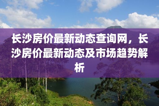長沙房價最新動態(tài)查詢網(wǎng)，長沙房價最新動態(tài)及市場趨勢解析