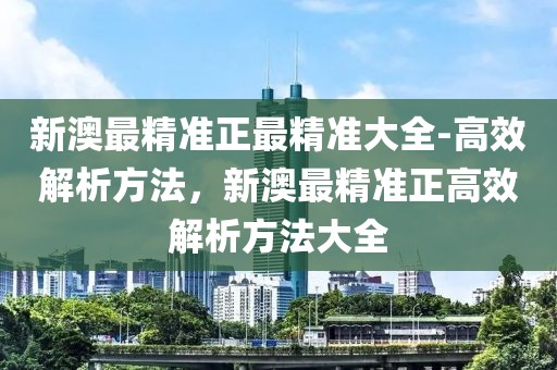 新澳最精準正最精準大全-高效解析方法，新澳最精準正高效解析方法大全