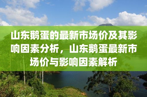 山東鵝蛋的最新市場價及其影響因素分析，山東鵝蛋最新市場價與影響因素解析