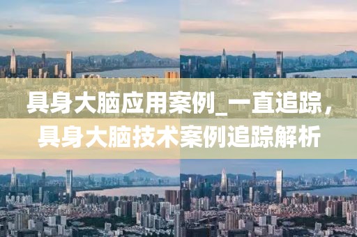 具身大腦應(yīng)用案例_一直追蹤，具身大腦技術(shù)案例追蹤解析