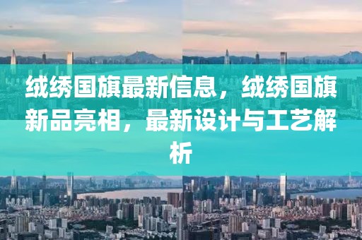 絨繡國旗最新信息，絨繡國旗新品亮相，最新設(shè)計與工藝解析
