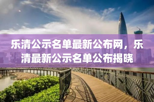 樂(lè)清公示名單最新公布網(wǎng)，樂(lè)清最新公示名單公布揭曉
