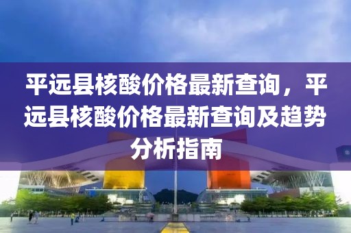 平遠(yuǎn)縣核酸價(jià)格最新查詢，平遠(yuǎn)縣核酸價(jià)格最新查詢及趨勢(shì)分析指南