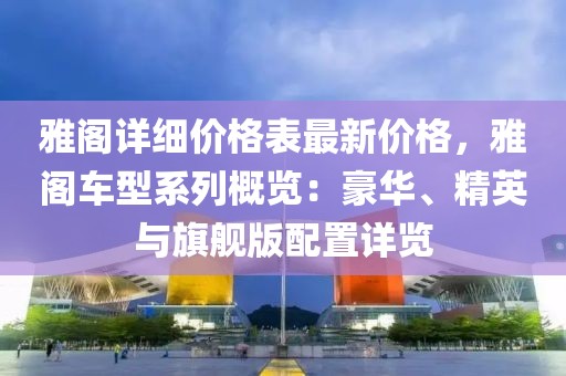 雅閣詳細(xì)價格表最新價格，雅閣車型系列概覽：豪華、精英與旗艦版配置詳覽