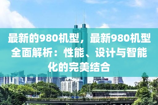 最新的980機型，最新980機型全面解析：性能、設計與智能化的完美結(jié)合