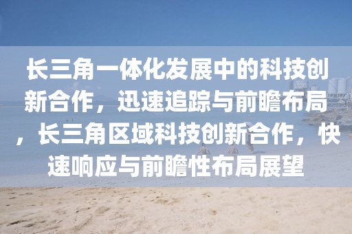 長(zhǎng)三角一體化發(fā)展中的科技創(chuàng)新合作，迅速追蹤與前瞻布局，長(zhǎng)三角區(qū)域科技創(chuàng)新合作，快速響應(yīng)與前瞻性布局展望