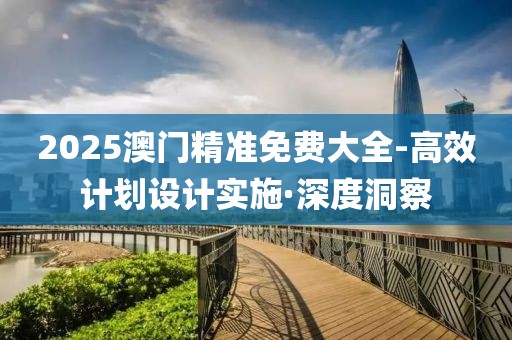 2025澳門精準免費大全-高效計劃設(shè)計實施·深度洞察