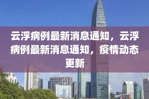 云浮病例最新消息通知，云浮病例最新消息通知，疫情動態(tài)更新