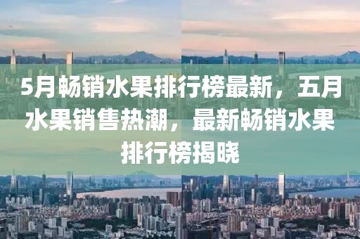 5月暢銷水果排行榜最新，五月水果銷售熱潮，最新暢銷水果排行榜揭曉