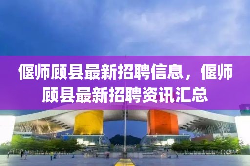 偃師顧縣最新招聘信息，偃師顧縣最新招聘資訊匯總