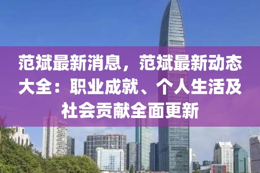 范斌最新消息，范斌最新動(dòng)態(tài)大全：職業(yè)成就、個(gè)人生活及社會(huì)貢獻(xiàn)全面更新