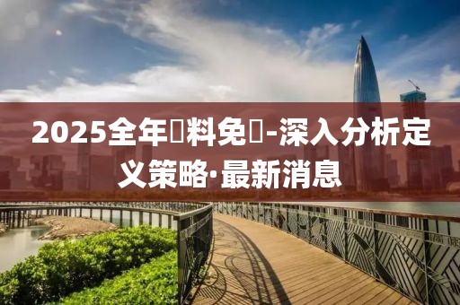 2025全年資料免費-深入分析定義策略·最新消息