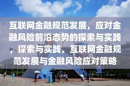 互聯(lián)網(wǎng)金融規(guī)范發(fā)展，應對金融風險前沿態(tài)勢的探索與實踐，探索與實踐，互聯(lián)網(wǎng)金融規(guī)范發(fā)展與金融風險應對策略
