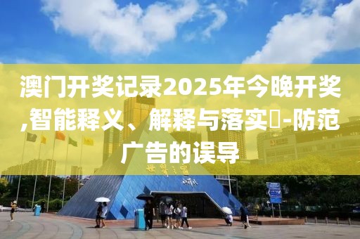 澳門開獎記錄2025年今晚開獎,智能釋義、解釋與落實?-防范廣告的誤導(dǎo)