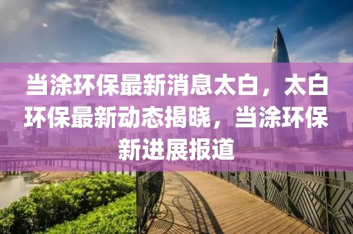 當(dāng)涂環(huán)保最新消息太白，太白環(huán)保最新動態(tài)揭曉，當(dāng)涂環(huán)保新進(jìn)展報(bào)道