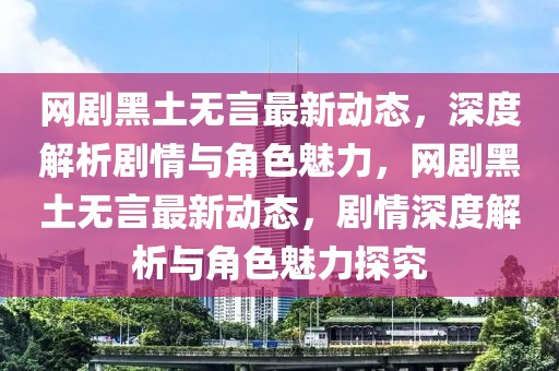 網(wǎng)劇黑土無言最新動態(tài)，深度解析劇情與角色魅力，網(wǎng)劇黑土無言最新動態(tài)，劇情深度解析與角色魅力探究