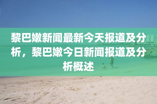 黎巴嫩新聞最新今天報道及分析，黎巴嫩今日新聞報道及分析概述