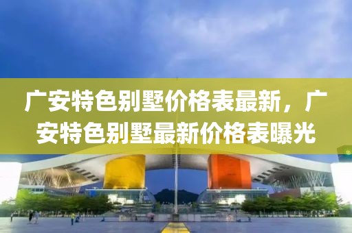 廣安特色別墅價格表最新，廣安特色別墅最新價格表曝光