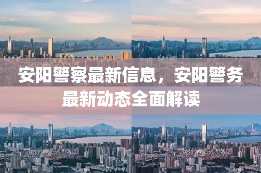安陽警察最新信息，安陽警務最新動態(tài)全面解讀