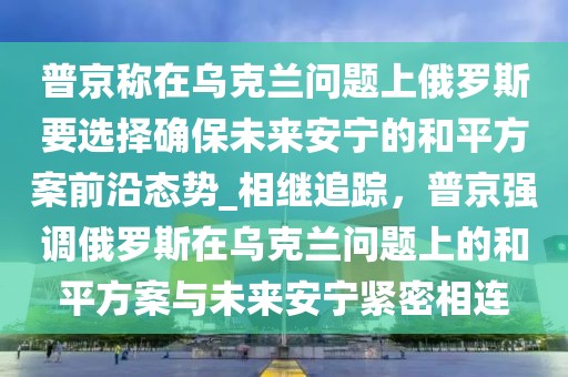 普京稱在烏克蘭問題上俄羅斯要選擇確保未來安寧的和平方案前沿態(tài)勢_相繼追蹤，普京強調(diào)俄羅斯在烏克蘭問題上的和平方案與未來安寧緊密相連