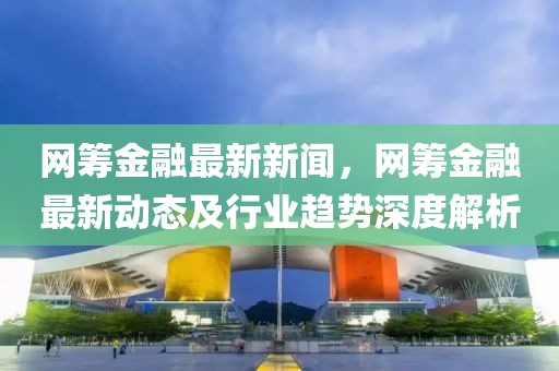 網(wǎng)籌金融最新新聞，網(wǎng)籌金融最新動態(tài)及行業(yè)趨勢深度解析