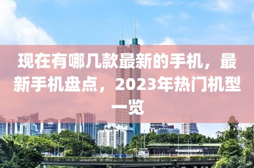 現(xiàn)在有哪幾款最新的手機(jī)，最新手機(jī)盤點(diǎn)，2023年熱門機(jī)型一覽