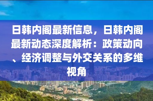 日韓內(nèi)閣最新信息，日韓內(nèi)閣最新動(dòng)態(tài)深度解析：政策動(dòng)向、經(jīng)濟(jì)調(diào)整與外交關(guān)系的多維視角