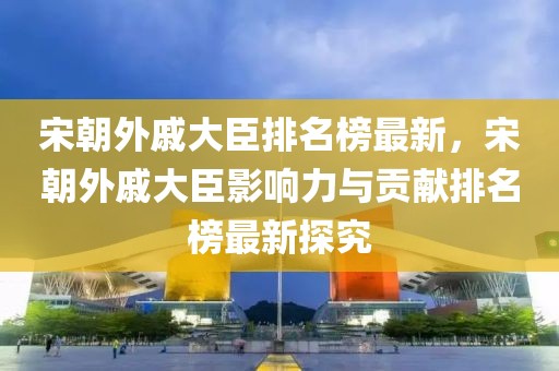 宋朝外戚大臣排名榜最新，宋朝外戚大臣影響力與貢獻排名榜最新探究