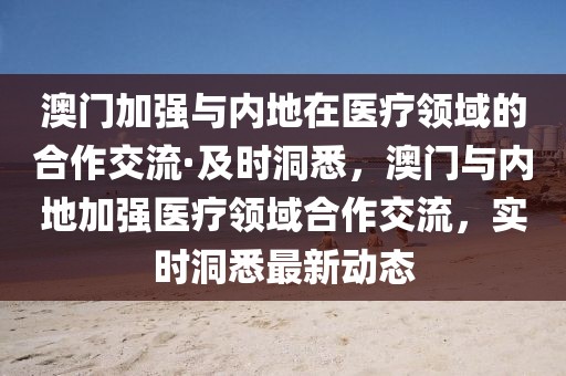 澳門加強與內(nèi)地在醫(yī)療領域的合作交流·及時洞悉，澳門與內(nèi)地加強醫(yī)療領域合作交流，實時洞悉最新動態(tài)