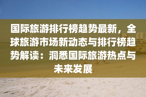 國際旅游排行榜趨勢最新，全球旅游市場新動態(tài)與排行榜趨勢解讀：洞悉國際旅游熱點(diǎn)與未來發(fā)展