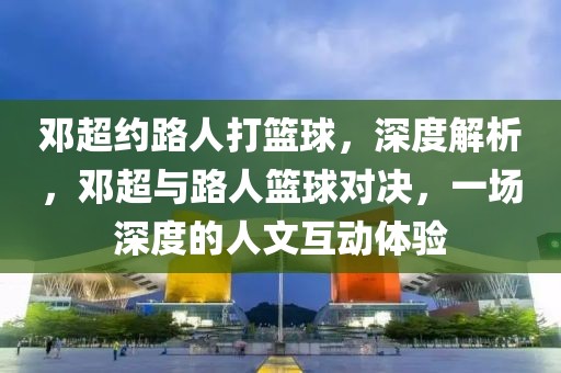 鄧超約路人打籃球，深度解析，鄧超與路人籃球?qū)Q，一場(chǎng)深度的人文互動(dòng)體驗(yàn)