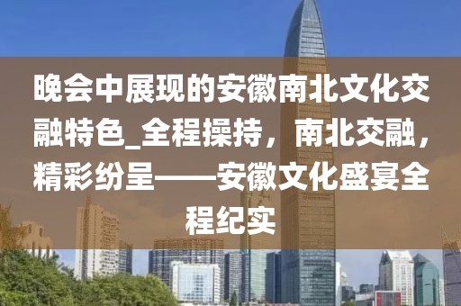 晚會中展現(xiàn)的安徽南北文化交融特色_全程操持，南北交融，精彩紛呈——安徽文化盛宴全程紀(jì)實