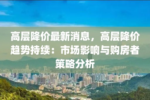 高層降價最新消息，高層降價趨勢持續(xù)：市場影響與購房者策略分析