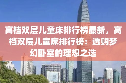 高檔雙層兒童床排行榜最新，高檔雙層兒童床排行榜：選購夢幻臥室的理想之選