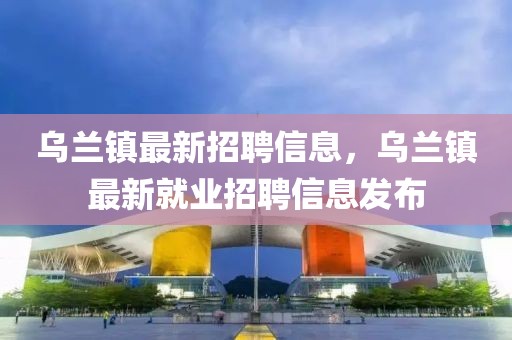 烏蘭鎮(zhèn)最新招聘信息，烏蘭鎮(zhèn)最新就業(yè)招聘信息發(fā)布