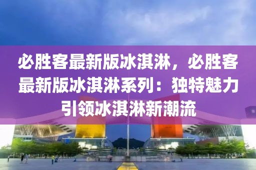 必勝客最新版冰淇淋，必勝客最新版冰淇淋系列：獨(dú)特魅力引領(lǐng)冰淇淋新潮流