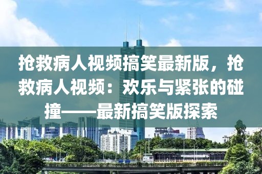 搶救病人視頻搞笑最新版，搶救病人視頻：歡樂與緊張的碰撞——最新搞笑版探索